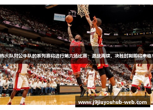 热火队对公牛队的系列赛将进行第六场比赛：激战再续，决胜时刻即将来临！
